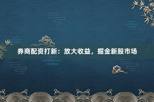 券商配资打新：放大收益，掘金新股市场