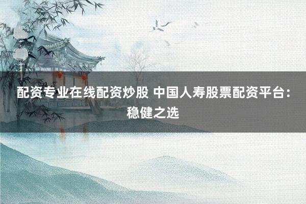 配资专业在线配资炒股 中国人寿股票配资平台：稳健之选