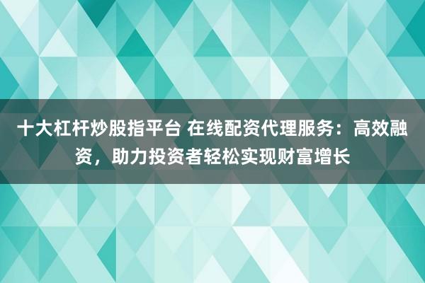 十大杠杆炒股指平台 在线配资代理服务：高效融资，助力投资者轻松实现财富增长