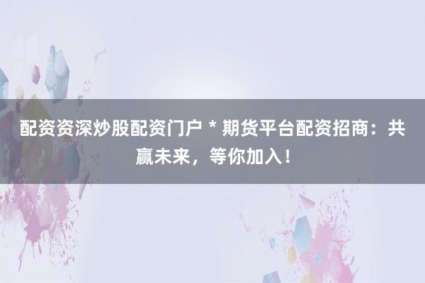 配资资深炒股配资门户 * 期货平台配资招商：共赢未来，等你加入！