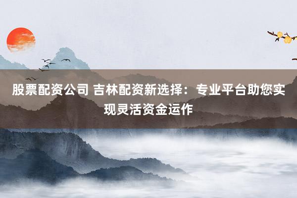 股票配资公司 吉林配资新选择：专业平台助您实现灵活资金运作