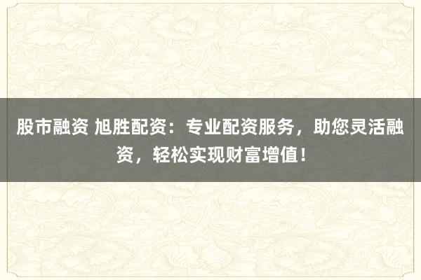股市融资 旭胜配资：专业配资服务，助您灵活融资，轻松实现财富增值！