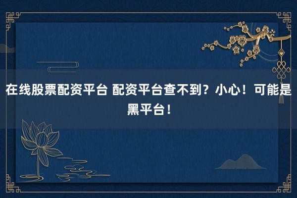 在线股票配资平台 配资平台查不到？小心！可能是黑平台！
