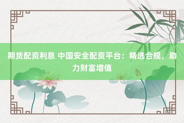 期货配资利息 中国安全配资平台：精选合规，助力财富增值