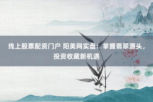 线上股票配资门户 阳美网实盘：掌握翡翠源头，投资收藏新机遇