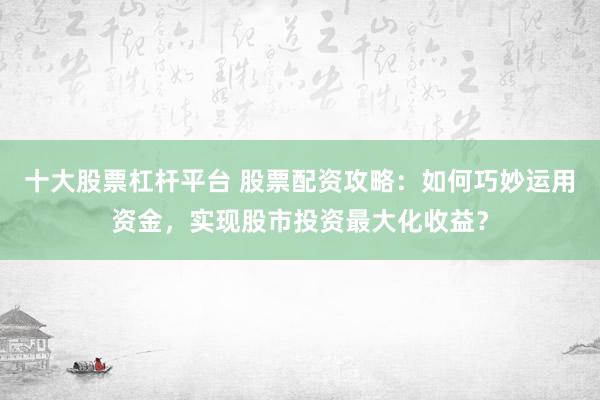 十大股票杠杆平台 股票配资攻略：如何巧妙运用资金，实现股市投资最大化收益？