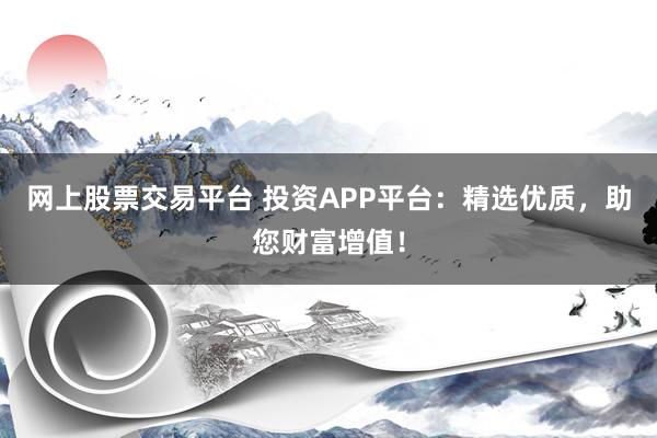 网上股票交易平台 投资APP平台：精选优质，助您财富增值！
