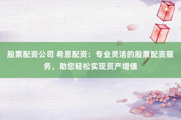 股票配资公司 希恩配资：专业灵活的股票配资服务，助您轻松实现资产增值