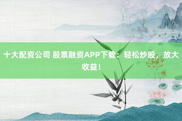十大配资公司 股票融资APP下载：轻松炒股，放大收益！
