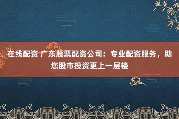 在线配资 广东股票配资公司：专业配资服务，助您股市投资更上一层楼