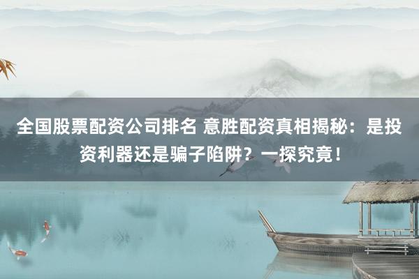 全国股票配资公司排名 意胜配资真相揭秘：是投资利器还是骗子陷阱？一探究竟！