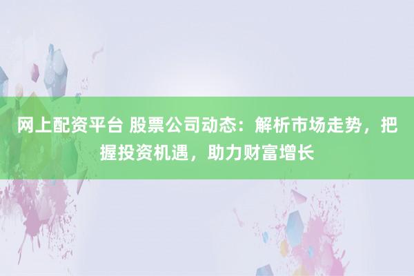 网上配资平台 股票公司动态：解析市场走势，把握投资机遇，助力财富增长
