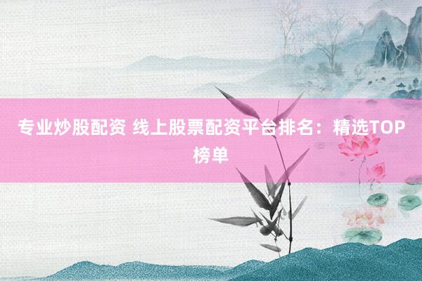 专业炒股配资 线上股票配资平台排名：精选TOP榜单