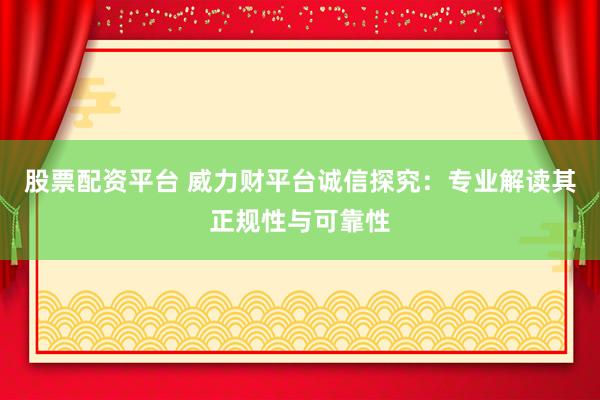 股票配资平台 威力财平台诚信探究：专业解读其正规性与可靠性
