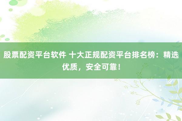 股票配资平台软件 十大正规配资平台排名榜：精选优质，安全可靠！