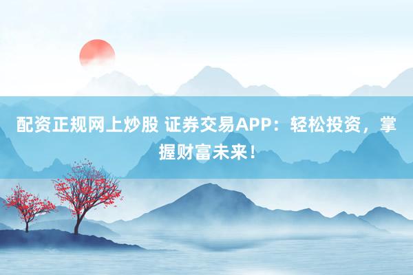 配资正规网上炒股 证券交易APP：轻松投资，掌握财富未来！