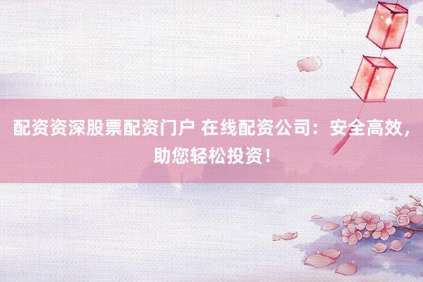 配资资深股票配资门户 在线配资公司：安全高效，助您轻松投资！