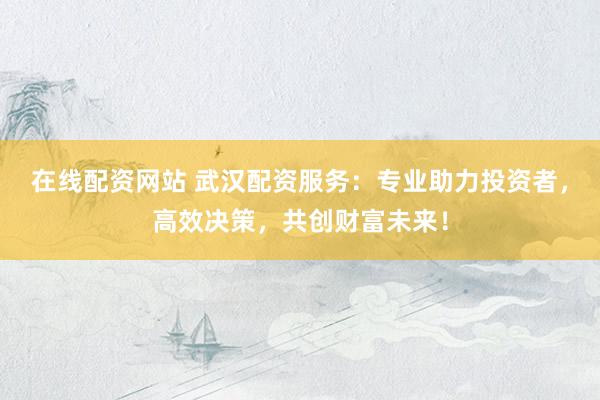 在线配资网站 武汉配资服务：专业助力投资者，高效决策，共创财富未来！