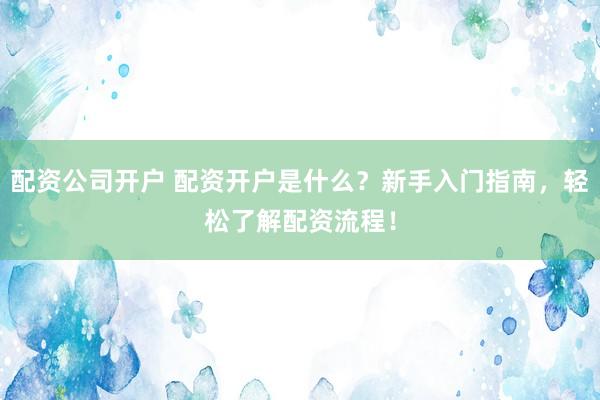 配资公司开户 配资开户是什么？新手入门指南，轻松了解配资流程！