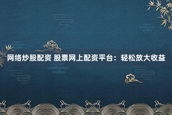 网络炒股配资 股票网上配资平台：轻松放大收益