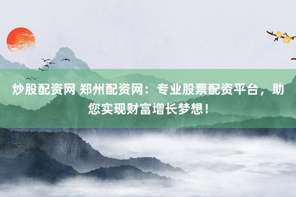 炒股配资网 郑州配资网：专业股票配资平台，助您实现财富增长梦想！