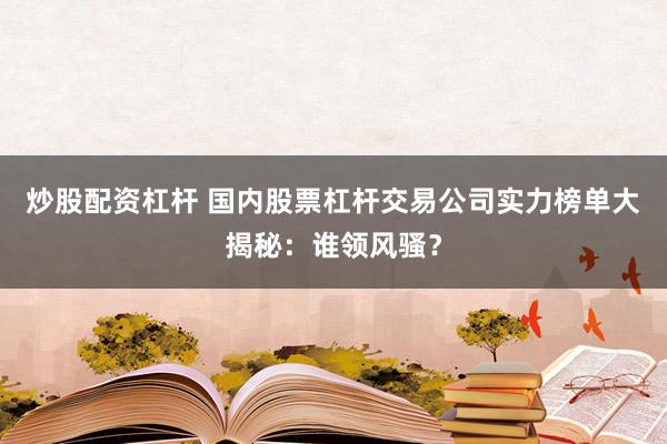 炒股配资杠杆 国内股票杠杆交易公司实力榜单大揭秘：谁领风骚？
