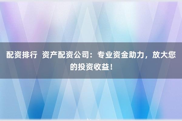 配资排行  资产配资公司：专业资金助力，放大您的投资收益！
