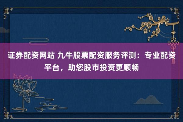 证券配资网站 九牛股票配资服务评测：专业配资平台，助您股市投资更顺畅