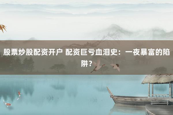 股票炒股配资开户 配资巨亏血泪史：一夜暴富的陷阱？