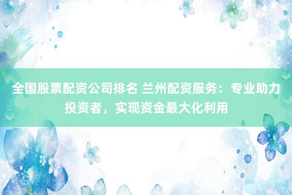全国股票配资公司排名 兰州配资服务：专业助力投资者，实现资金最大化利用