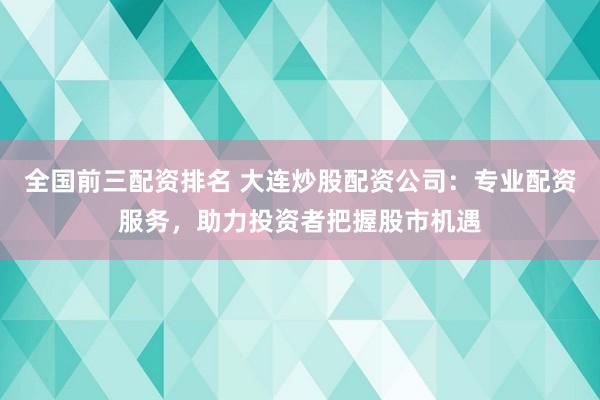 全国前三配资排名 大连炒股配资公司：专业配资服务，助力投资者把握股市机遇