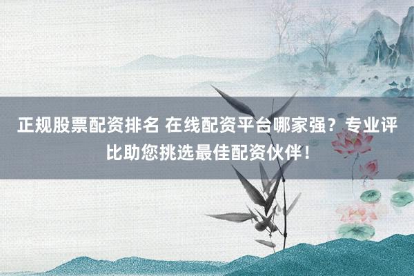 正规股票配资排名 在线配资平台哪家强？专业评比助您挑选最佳配资伙伴！