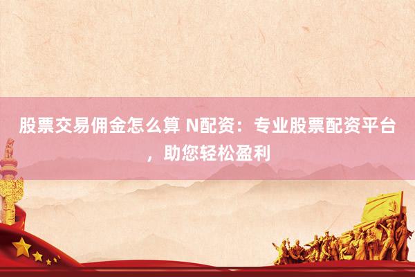 股票交易佣金怎么算 N配资：专业股票配资平台，助您轻松盈利