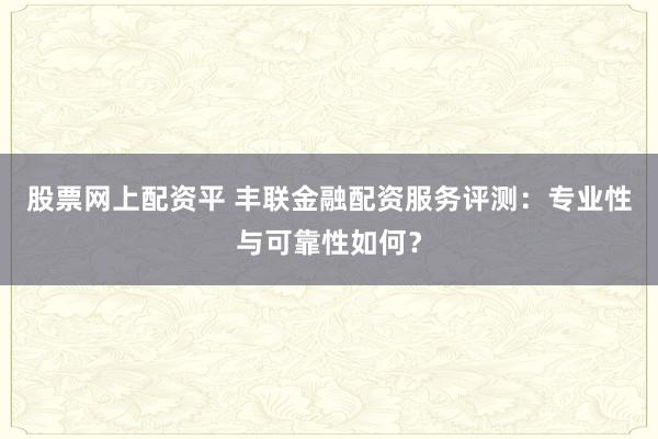股票网上配资平 丰联金融配资服务评测：专业性与可靠性如何？