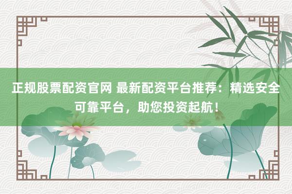 正规股票配资官网 最新配资平台推荐：精选安全可靠平台，助您投资起航！