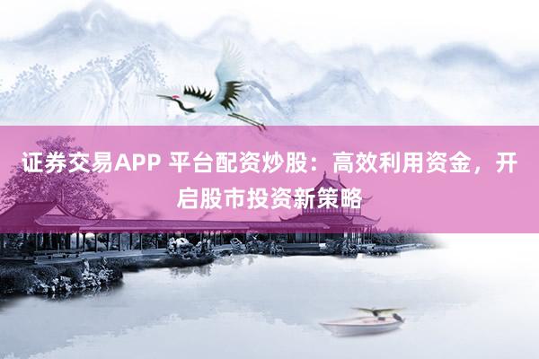 证券交易APP 平台配资炒股：高效利用资金，开启股市投资新策略