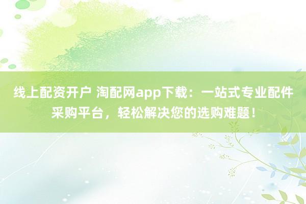 线上配资开户 淘配网app下载：一站式专业配件采购平台，轻松解决您的选购难题！
