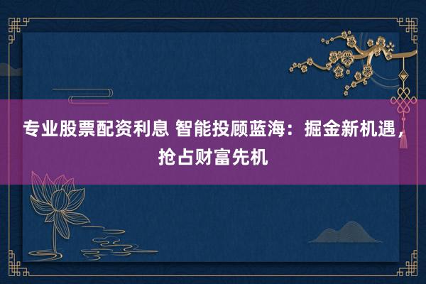 专业股票配资利息 智能投顾蓝海：掘金新机遇，抢占财富先机
