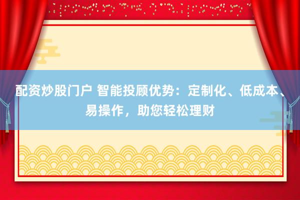 配资炒股门户 智能投顾优势：定制化、低成本、易操作，助您轻松理财