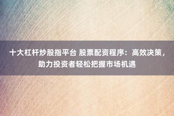 十大杠杆炒股指平台 股票配资程序：高效决策，助力投资者轻松把握市场机遇