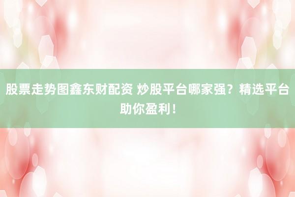 股票走势图鑫东财配资 炒股平台哪家强？精选平台助你盈利！