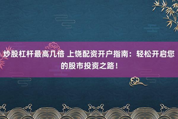 炒股杠杆最高几倍 上饶配资开户指南：轻松开启您的股市投资之路！