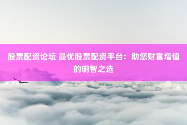股票配资论坛 最优股票配资平台：助您财富增值的明智之选