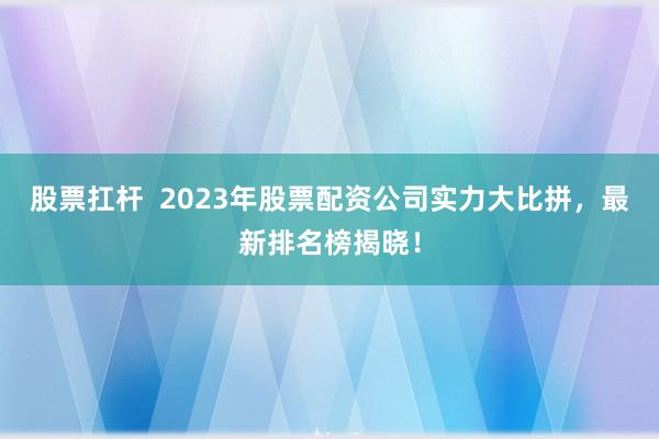 股票扛杆  2023年股票配资公司实力大比拼，最新排名榜揭晓！