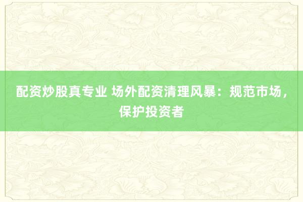 配资炒股真专业 场外配资清理风暴：规范市场，保护投资者