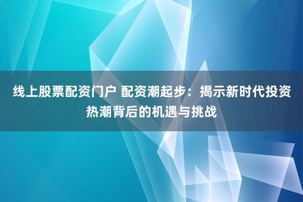 线上股票配资门户 配资潮起步：揭示新时代投资热潮背后的机遇与挑战