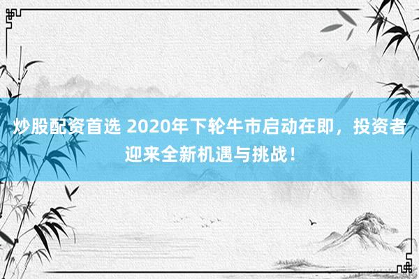 炒股配资首选 2020年下轮牛市启动在即，投资者迎来全新机遇与挑战！