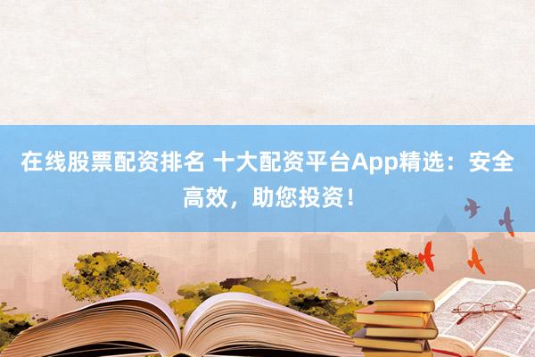 在线股票配资排名 十大配资平台App精选：安全高效，助您投资！