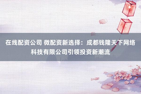 在线配资公司 微配资新选择：成都钱隆天下网络科技有限公司引领投资新潮流