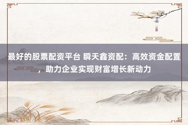 最好的股票配资平台 瞬天鑫资配：高效资金配置，助力企业实现财富增长新动力